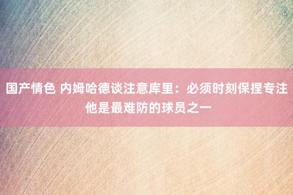 国产情色 内姆哈德谈注意库里：必须时刻保捏专注 他是最难防的球员之一