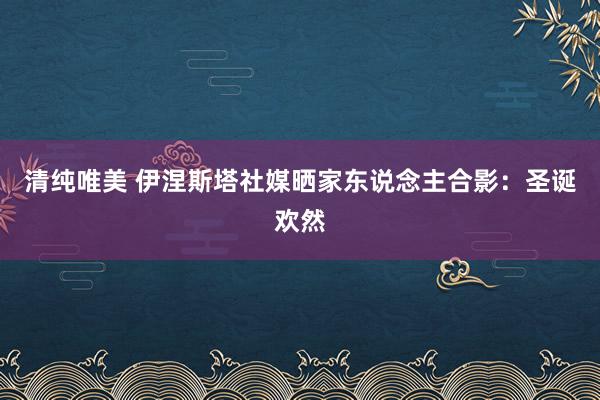 清纯唯美 伊涅斯塔社媒晒家东说念主合影：圣诞欢然