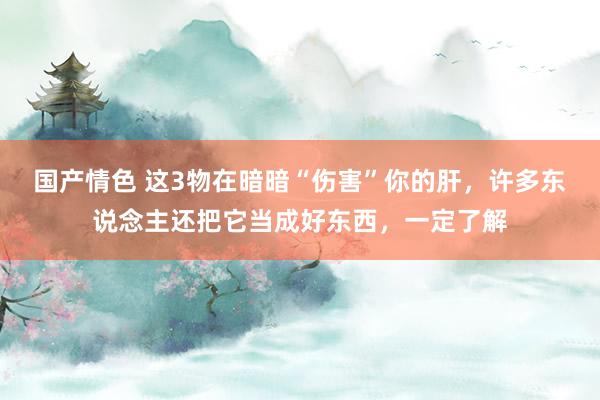 国产情色 这3物在暗暗“伤害”你的肝，许多东说念主还把它当成好东西，一定了解