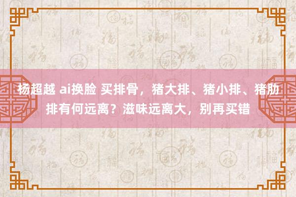 杨超越 ai换脸 买排骨，猪大排、猪小排、猪肋排有何远离？滋味远离大，别再买错