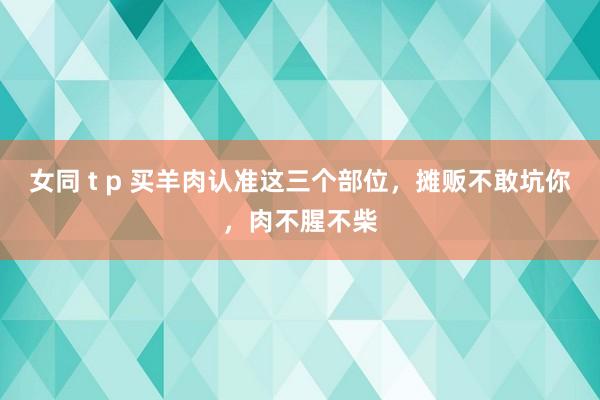 女同 t p 买羊肉认准这三个部位，摊贩不敢坑你，肉不腥不柴