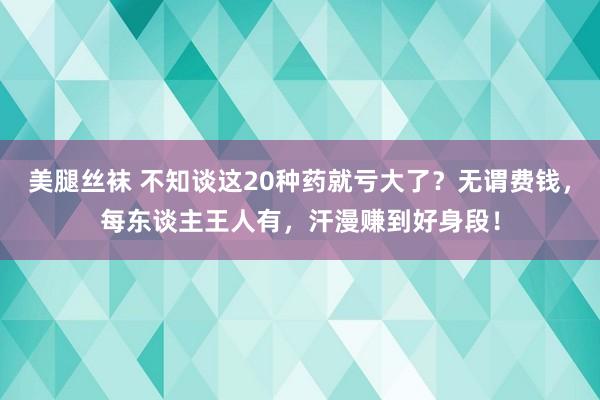 美腿丝袜 不知谈这20种药就亏大了？无谓费钱，每东谈主王人有，汗漫赚到好身段！
