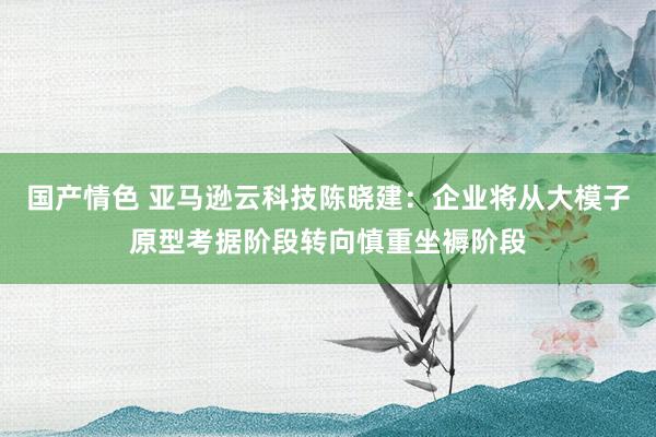 国产情色 亚马逊云科技陈晓建：企业将从大模子原型考据阶段转向慎重坐褥阶段