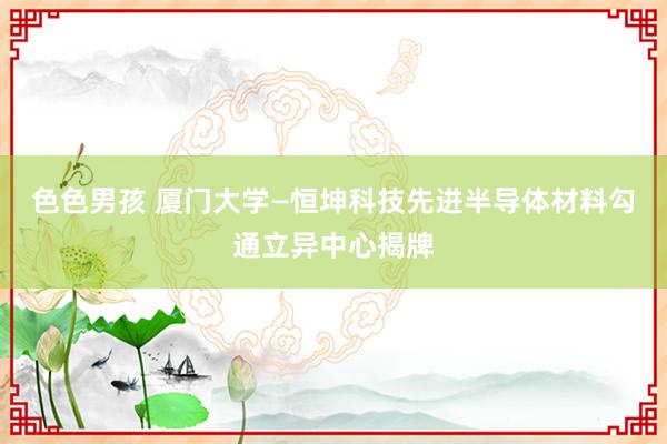 色色男孩 厦门大学—恒坤科技先进半导体材料勾通立异中心揭牌
