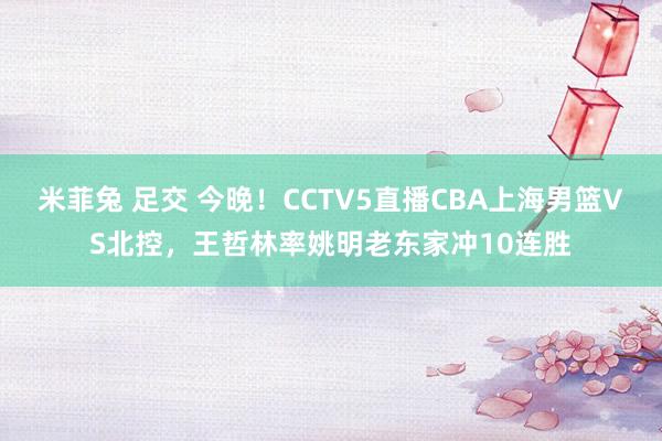 米菲兔 足交 今晚！CCTV5直播CBA上海男篮VS北控，王哲林率姚明老东家冲10连胜