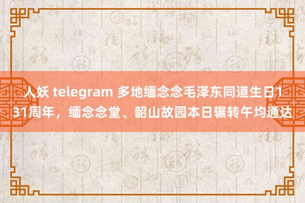 人妖 telegram 多地缅念念毛泽东同道生日131周年，缅念念堂、韶山故园本日辗转午均通达