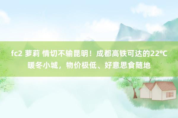 fc2 萝莉 情切不输昆明！成都高铁可达的22℃暖冬小城，物价极低、好意思食随地