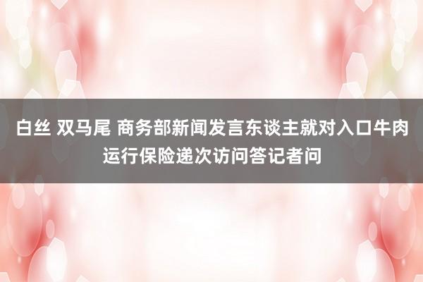 白丝 双马尾 商务部新闻发言东谈主就对入口牛肉运行保险递次访问答记者问