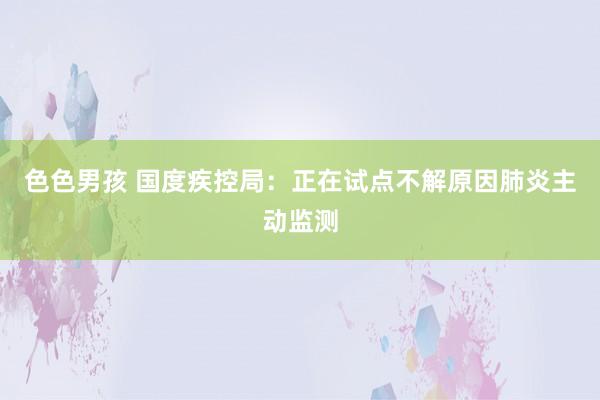 色色男孩 国度疾控局：正在试点不解原因肺炎主动监测