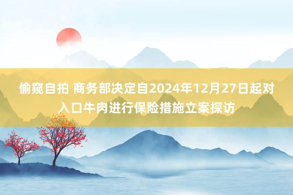 偷窥自拍 商务部决定自2024年12月27日起对入口牛肉进行保险措施立案探访
