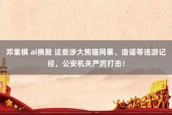 邓紫棋 ai换脸 这些涉大熊猫网暴、造谣等违游记径，公安机关严厉打击！