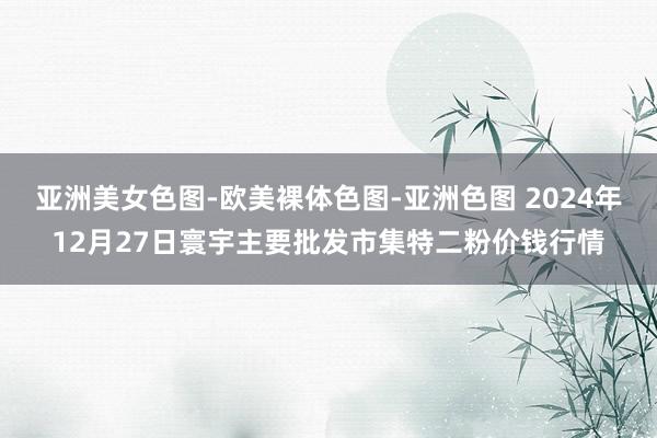 亚洲美女色图-欧美裸体色图-亚洲色图 2024年12月27日寰宇主要批发市集特二粉价钱行情