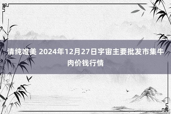 清纯唯美 2024年12月27日宇宙主要批发市集牛肉价钱行情