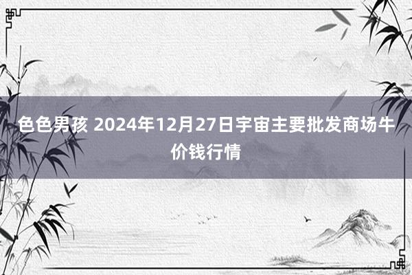 色色男孩 2024年12月27日宇宙主要批发商场牛价钱行情