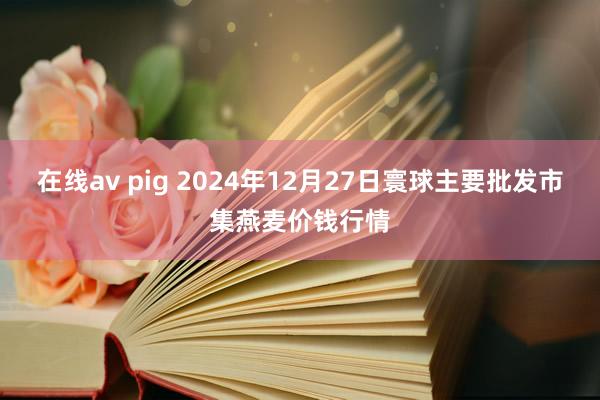在线av pig 2024年12月27日寰球主要批发市集燕麦价钱行情