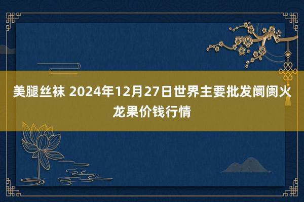 美腿丝袜 2024年12月27日世界主要批发阛阓火龙果价钱行情
