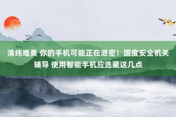 清纯唯美 你的手机可能正在泄密！国度安全机关辅导 使用智能手机应选藏这几点