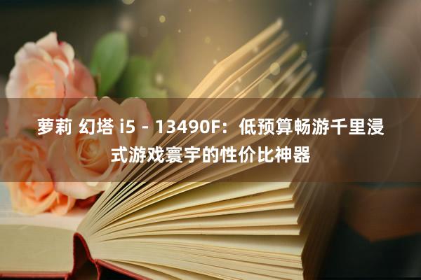 萝莉 幻塔 i5 - 13490F：低预算畅游千里浸式游戏寰宇的性价比神器
