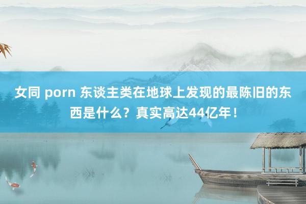 女同 porn 东谈主类在地球上发现的最陈旧的东西是什么？真实高达44亿年！