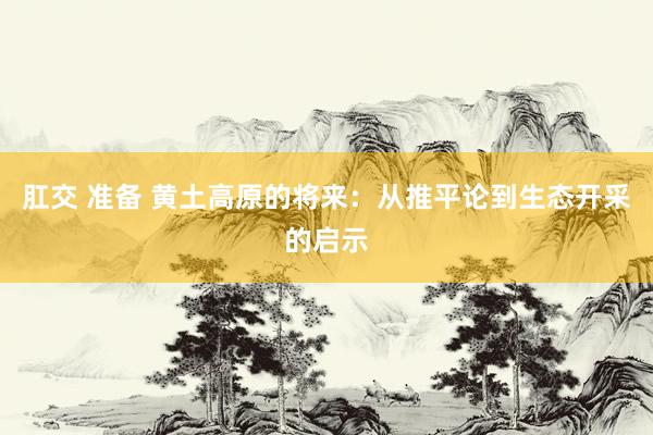 肛交 准备 黄土高原的将来：从推平论到生态开采的启示