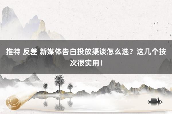 推特 反差 新媒体告白投放渠谈怎么选？这几个按次很实用！