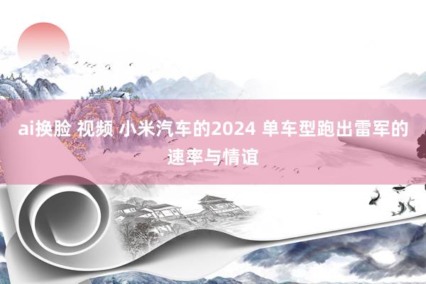 ai换脸 视频 小米汽车的2024 单车型跑出雷军的速率与情谊