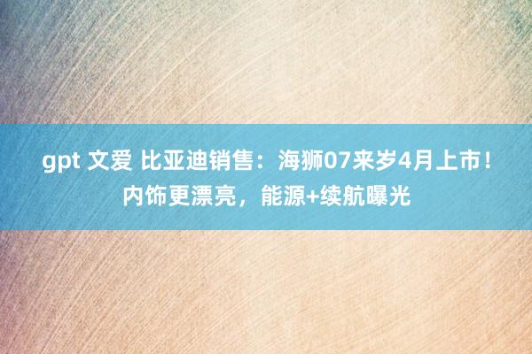 gpt 文爱 比亚迪销售：海狮07来岁4月上市！内饰更漂亮，能源+续航曝光