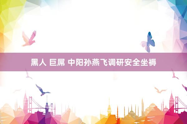 黑人 巨屌 中阳孙燕飞调研安全坐褥