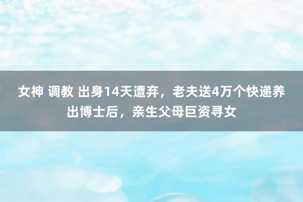 女神 调教 出身14天遭弃，老夫送4万个快递养出博士后，亲生父母巨资寻女