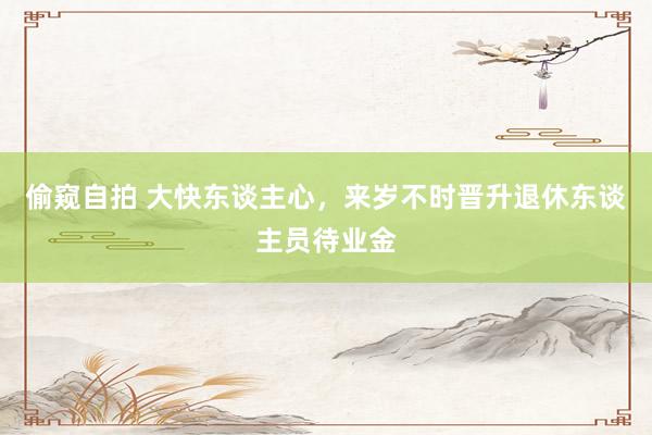 偷窥自拍 大快东谈主心，来岁不时晋升退休东谈主员待业金