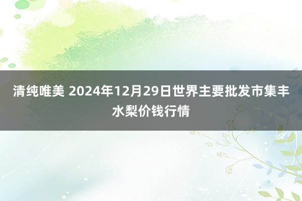 清纯唯美 2024年12月29日世界主要批发市集丰水梨价钱行情
