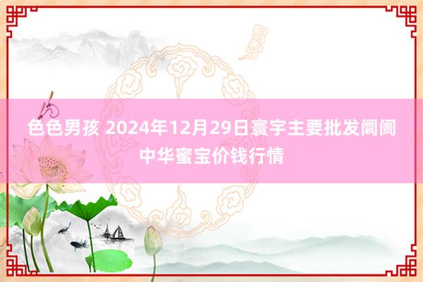 色色男孩 2024年12月29日寰宇主要批发阛阓中华蜜宝价钱行情
