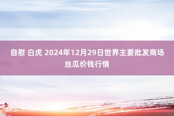 自慰 白虎 2024年12月29日世界主要批发商场丝瓜价钱行情