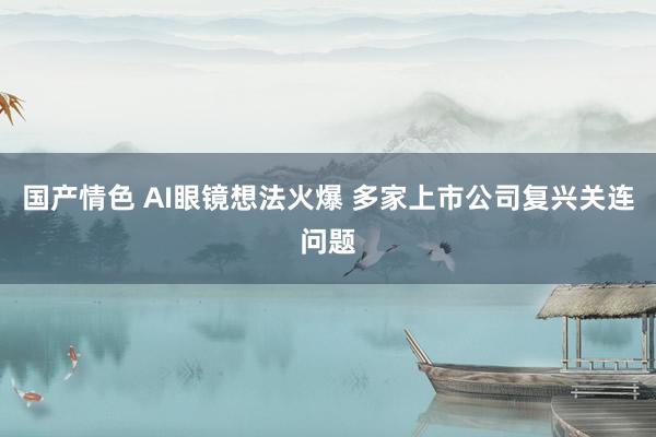 国产情色 AI眼镜想法火爆 多家上市公司复兴关连问题