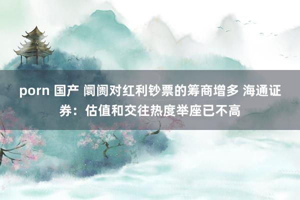 porn 国产 阛阓对红利钞票的筹商增多 海通证券：估值和交往热度举座已不高