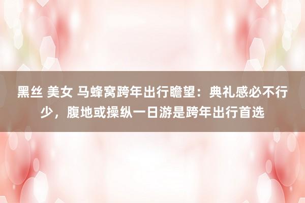 黑丝 美女 马蜂窝跨年出行瞻望：典礼感必不行少，腹地或操纵一日游是跨年出行首选