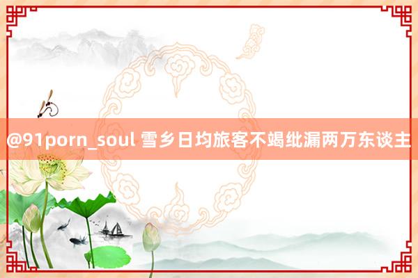 @91porn_soul 雪乡日均旅客不竭纰漏两万东谈主