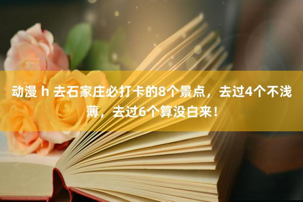 动漫 h 去石家庄必打卡的8个景点，去过4个不浅薄，去过6个算没白来！