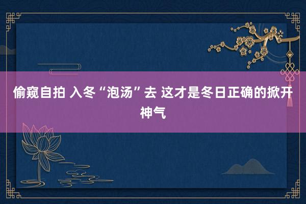 偷窥自拍 入冬“泡汤”去 这才是冬日正确的掀开神气