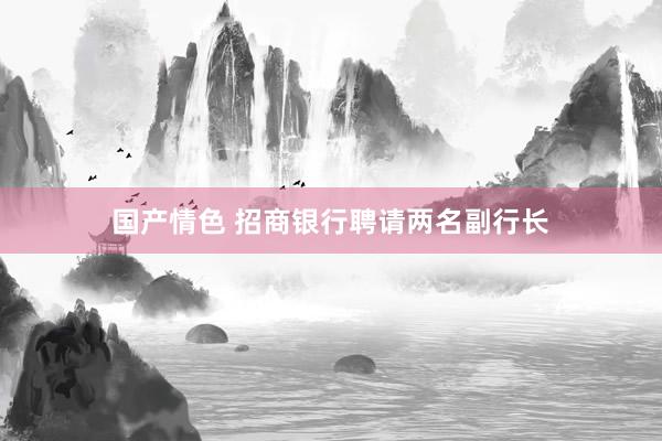 国产情色 招商银行聘请两名副行长