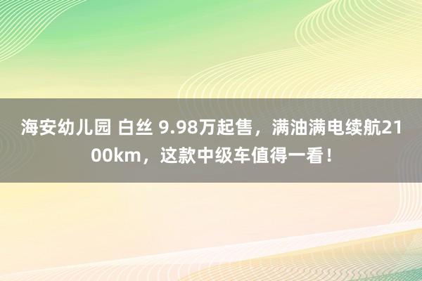 海安幼儿园 白丝 9.98万起售，满油满电续航2100km，这款中级车值得一看！
