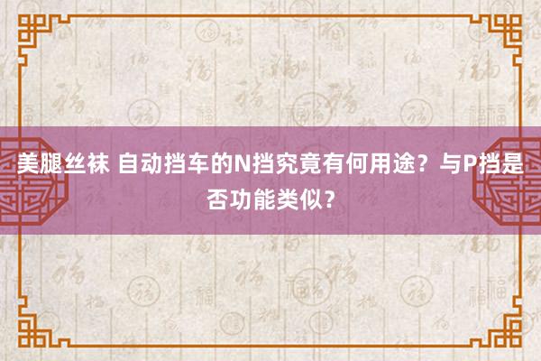 美腿丝袜 自动挡车的N挡究竟有何用途？与P挡是否功能类似？