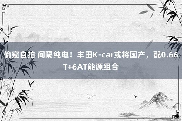 偷窥自拍 间隔纯电！丰田K-car或将国产，配0.66T+6AT能源组合