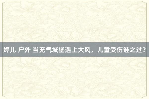 婷儿 户外 当充气城堡遇上大风，儿童受伤谁之过？