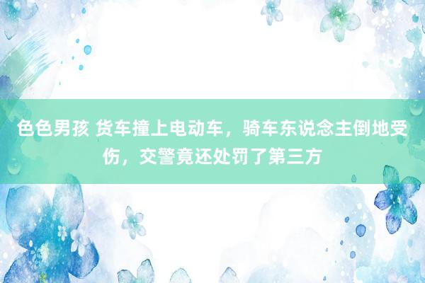 色色男孩 货车撞上电动车，骑车东说念主倒地受伤，交警竟还处罚了第三方