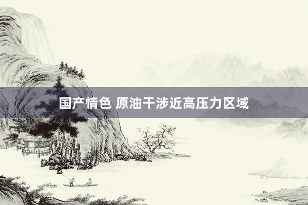 国产情色 原油干涉近高压力区域