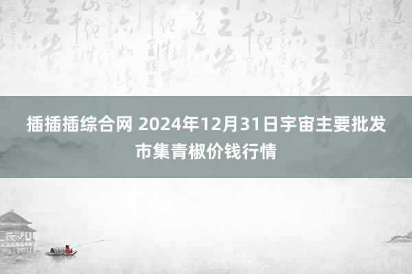 插插插综合网 2024年12月31日宇宙主要批发市集青椒价钱行情