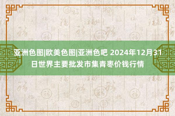 亚洲色图|欧美色图|亚洲色吧 2024年12月31日世界主要批发市集青枣价钱行情