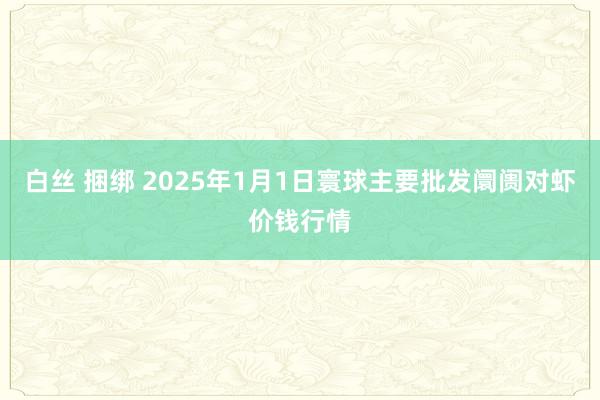 白丝 捆绑 2025年1月1日寰球主要批发阛阓对虾价钱行情
