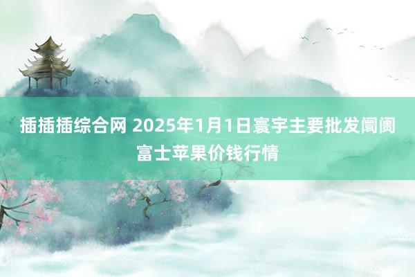 插插插综合网 2025年1月1日寰宇主要批发阛阓富士苹果价钱行情